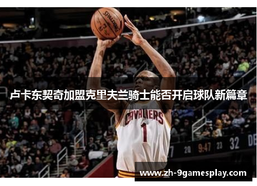 卢卡东契奇加盟克里夫兰骑士能否开启球队新篇章 卢卡东契奇加盟克里夫兰骑士能否开启球队新篇章