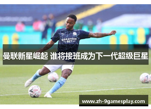曼联新星崛起 谁将接班成为下一代超级巨星 曼联新星崛起 谁将接班成为下一代超级巨星