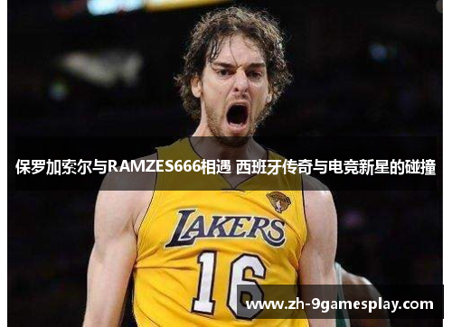 保罗加索尔与RAMZES666相遇 西班牙传奇与电竞新星的碰撞 保罗加索尔与RAMZES666相遇 西班牙传奇与电竞新星的碰撞